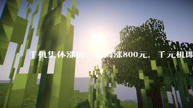 手机集体涨价！最高涨800元，千元机即将消失，仅华为按兵不动_用户_机型_价格