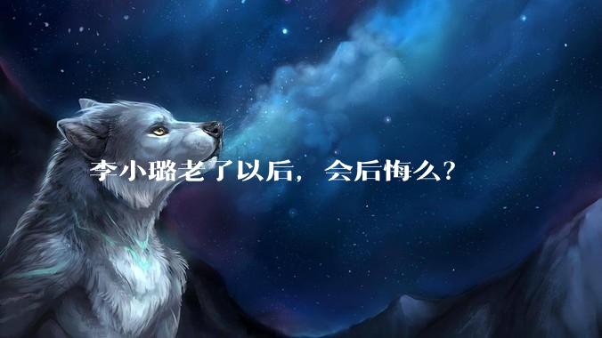李小璐老了以后，会后悔么？